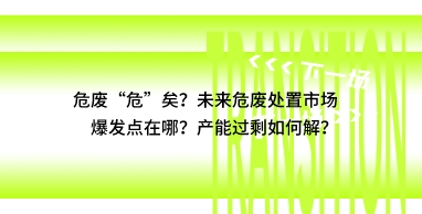 危废“危”矣？未来危废处置市场爆发点在哪？产能过剩如何解？